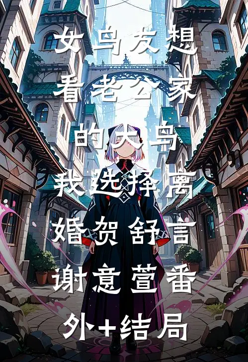 女鸟友想看老公家的大鸟，我选择离婚贺舒言谢意萱(番外)+(结局)