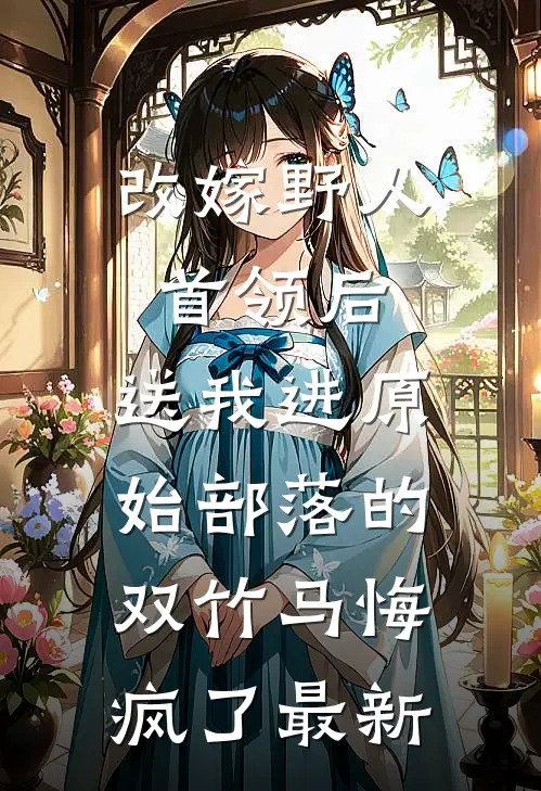 改嫁野人首领后，送我进原始部落的双竹马悔疯了最新