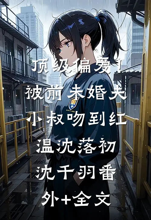 顶级偏爱！被前未婚夫小叔吻到红温沈落初沈千羽:(番外)+(全文)