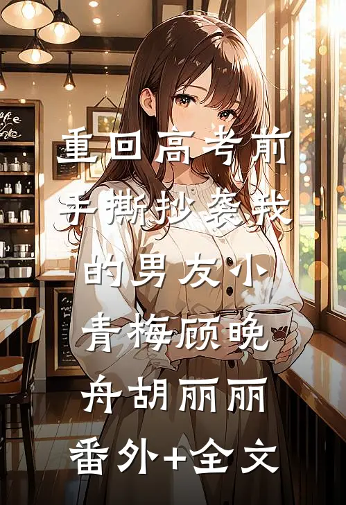 重回高考前，手撕抄袭我的男友小青梅顾晚舟胡丽丽:(番外)+(全文)