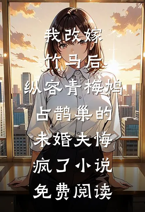 我改嫁竹马后，纵容青梅鸠占鹊巢的未婚夫悔疯了小说免费阅读