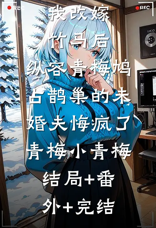 我改嫁竹马后，纵容青梅鸠占鹊巢的未婚夫悔疯了青梅小青梅结局+番外+完结