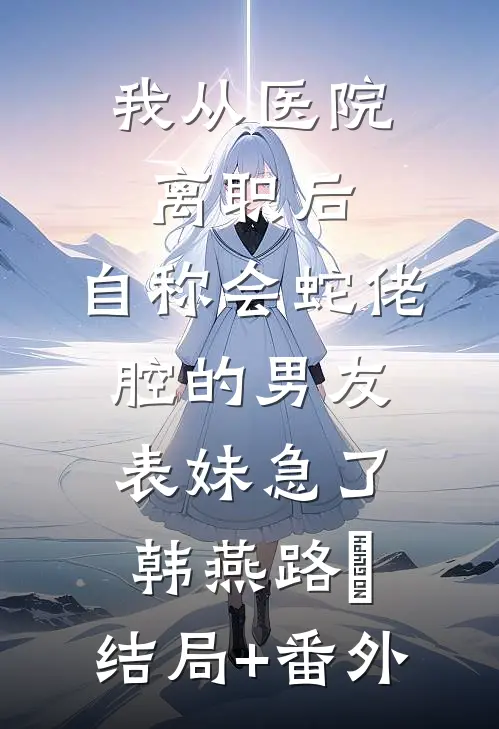 我从医院离职后，自称会蛇佬腔的男友表妹急了韩燕路洐:结局+番外