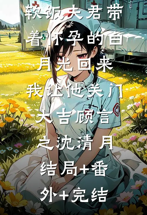 软饭夫君带着怀孕的白月光回来，我让他关门大吉顾言之沈清月结局+番外+完结