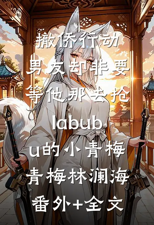 撤侨行动，男友却非要等他那去抢labubu的小青梅青梅林澜海:(番外)+(全文)