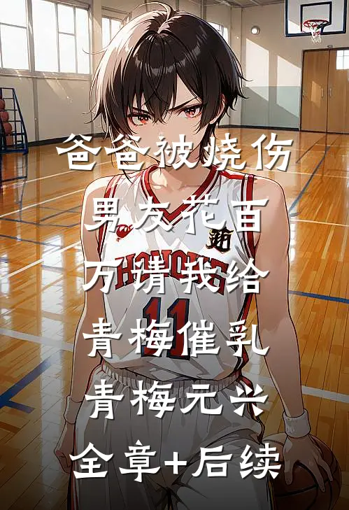 爸爸被烧伤，男友花百万请我给青梅催乳青梅元兴:全章+后续
