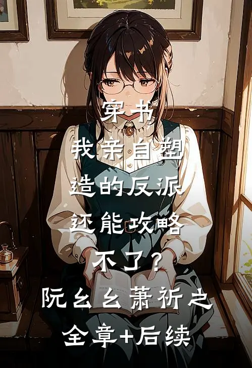 穿书：我亲自塑造的反派，还能攻略不了？阮幺幺萧祈之:全章+后续
