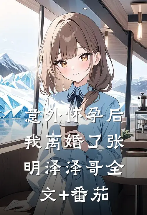 意外怀孕后，我离婚了张明泽泽哥全文+番茄