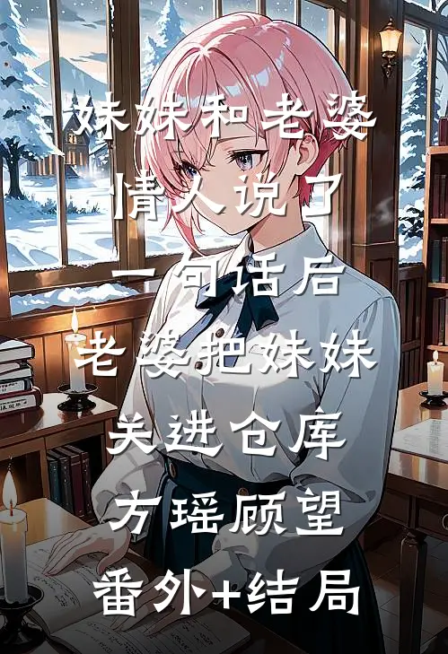 妹妹和老婆情人说了一句话后，老婆把妹妹关进仓库方瑶顾望:(番外)+(结局)