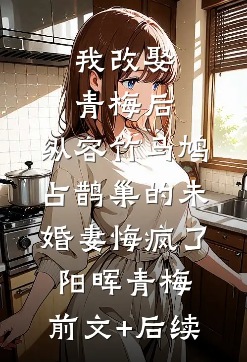 我改娶青梅后，纵容竹马鸠占鹊巢的未婚妻悔疯了阳晖青梅:前文+后续