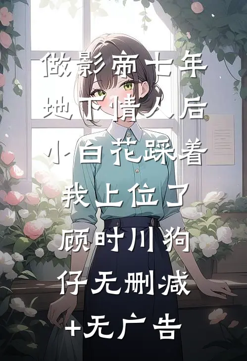 做影帝七年地下情人后，小白花踩着我上位了顾时川狗仔无删减+无广告
