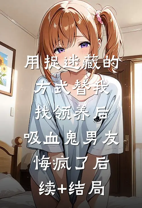 用捉迷藏的方式替我找领养后，吸血鬼男友悔疯了后续+结局