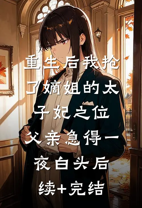 重生后我抢了嫡姐的太子妃之位，父亲急得一夜白头后续+完结
