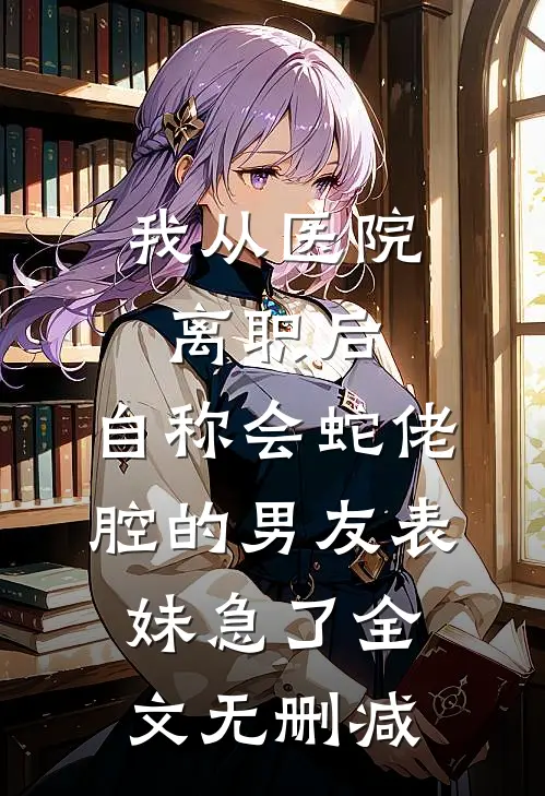 我从医院离职后，自称会蛇佬腔的男友表妹急了全文无删减
