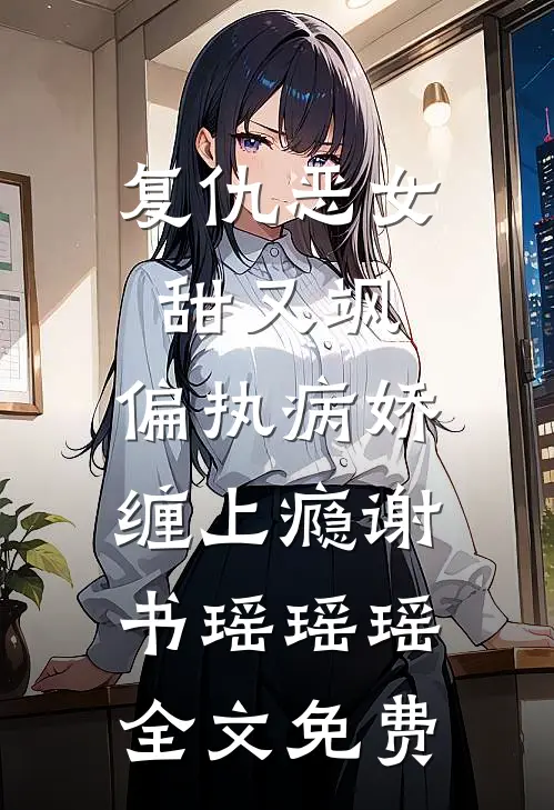 复仇恶女甜又飒，偏执病娇缠上瘾谢书瑶瑶瑶全文免费