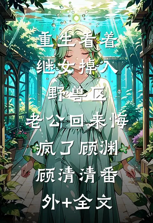 重生看着继女掉入野兽区，老公回来悔疯了顾渊顾清清(番外)+(全文)