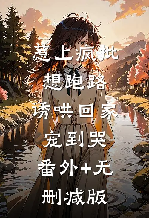 惹上疯批想跑路，诱哄回家宠到哭:番外+无删减版