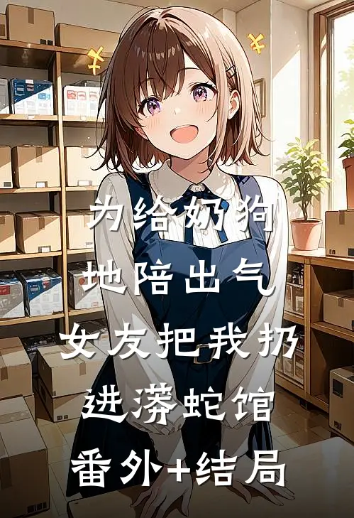为给奶狗地陪出气，女友把我扔进蟒蛇馆:(番外)+(结局)
