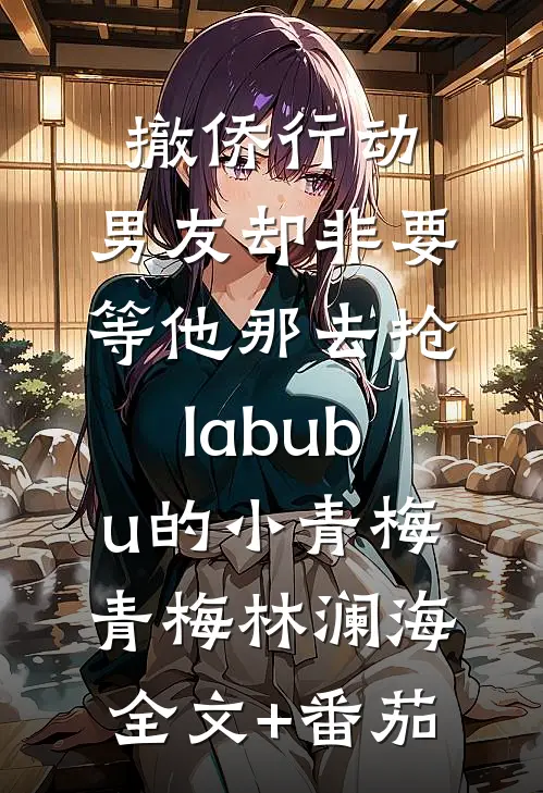 撤侨行动，男友却非要等他那去抢labubu的小青梅青梅林澜海全文+番茄