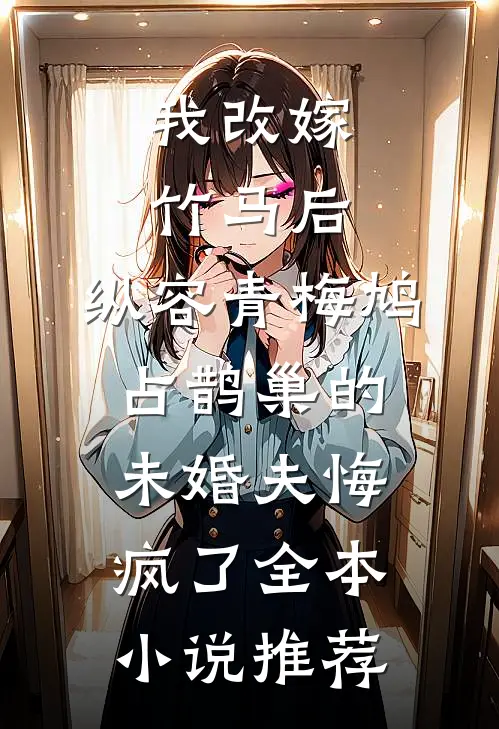 我改嫁竹马后，纵容青梅鸠占鹊巢的未婚夫悔疯了全本小说推荐