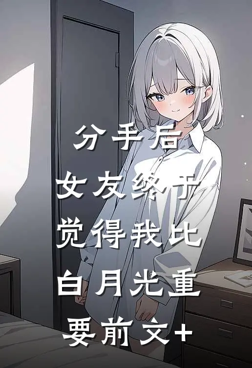 分手后，女友终于觉得我比白月光重要前文+