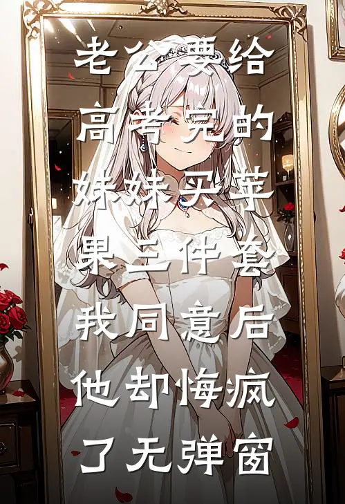 老公要给高考完的妹妹买苹果三件套，我同意后他却悔疯了无弹窗