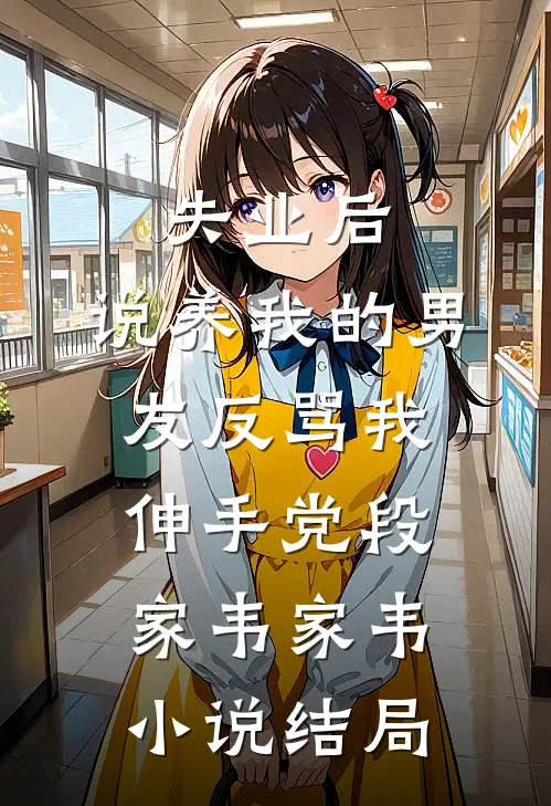 失业后，说养我的男友反骂我伸手党段家韦家韦小说结局