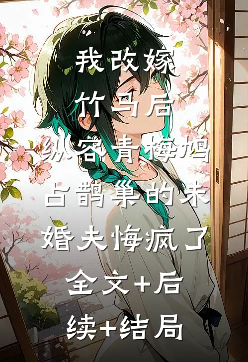 我改嫁竹马后，纵容青梅鸠占鹊巢的未婚夫悔疯了全文+后续+结局