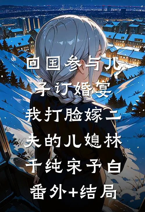 回国参与儿子订婚宴，我打脸嫁二夫的儿媳林千纯宋予白:(番外)+(结局)