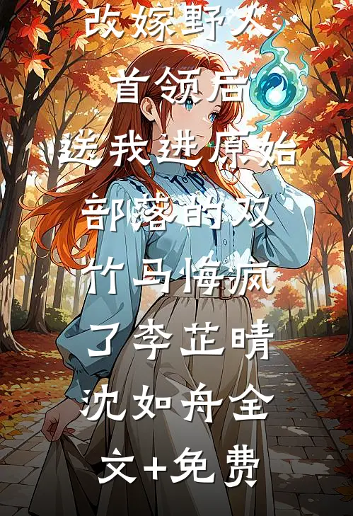 改嫁野人首领后，送我进原始部落的双竹马悔疯了李芷晴沈如舟全文+免费