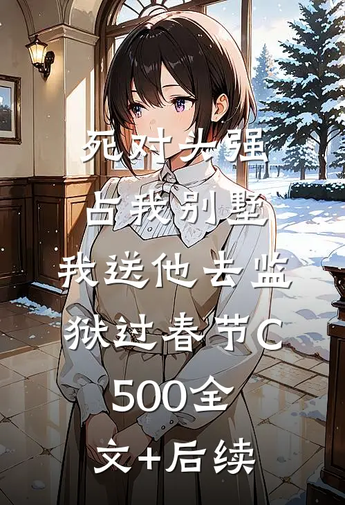 死对头强占我别墅，我送他去监狱过春节C500全文+后续
