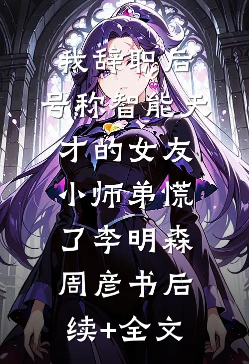 我辞职后，号称智能天才的女友小师弟慌了李明森周彦书后续+全文