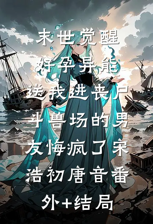 末世觉醒好孕异能，送我进丧尸斗兽场的男友悔疯了宋浩初唐音(番外)+(结局)