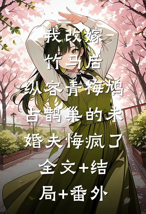 我改嫁竹马后，纵容青梅鸠占鹊巢的未婚夫悔疯了:全文+结局+番外