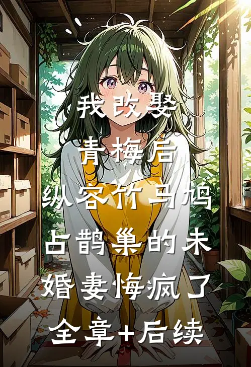 我改娶青梅后，纵容竹马鸠占鹊巢的未婚妻悔疯了:全章+后续