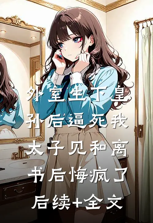 外室生下皇孙后逼死我，太子见和离书后悔疯了后续+全文
