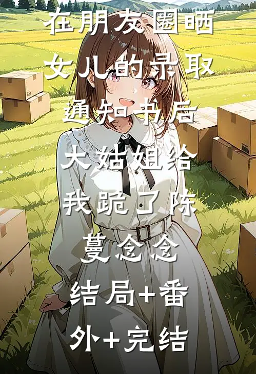 在朋友圈晒女儿的录取通知书后，大姑姐给我跪了陈蔓念念:结局+番外+完结