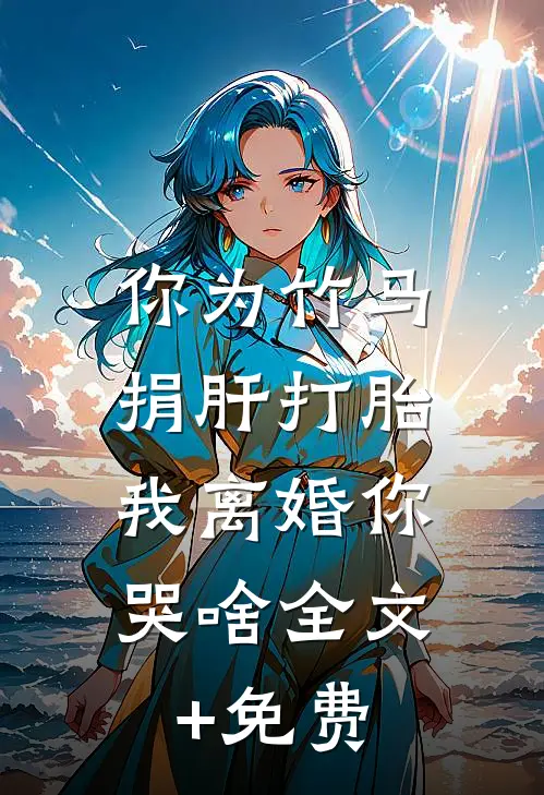 你为竹马捐肝打胎，我离婚你哭啥全文+免费