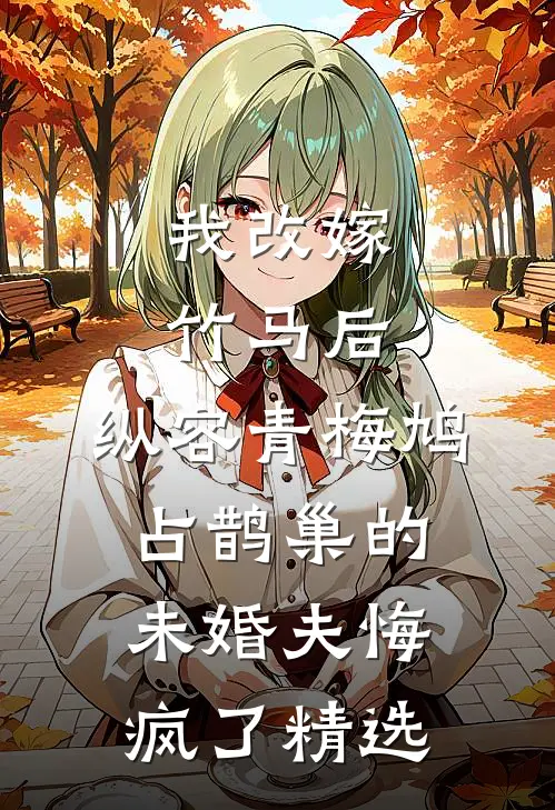 我改嫁竹马后，纵容青梅鸠占鹊巢的未婚夫悔疯了精选