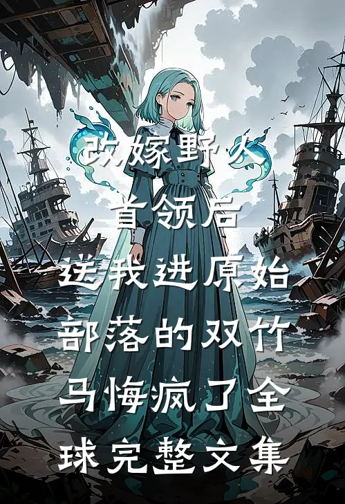 改嫁野人首领后，送我进原始部落的双竹马悔疯了全球完整文集