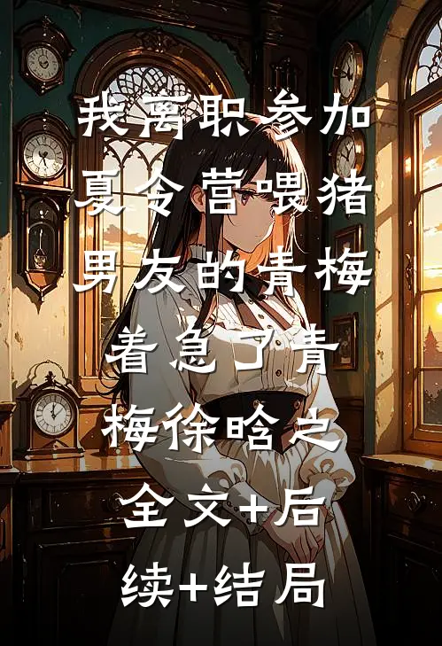 我离职参加夏令营喂猪，男友的青梅着急了青梅徐晗之全文+后续+结局
