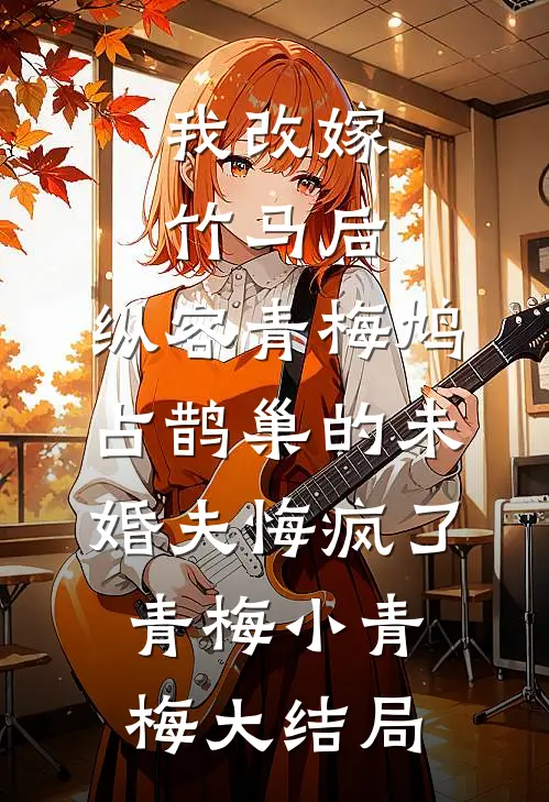 我改嫁竹马后，纵容青梅鸠占鹊巢的未婚夫悔疯了青梅小青梅大结局