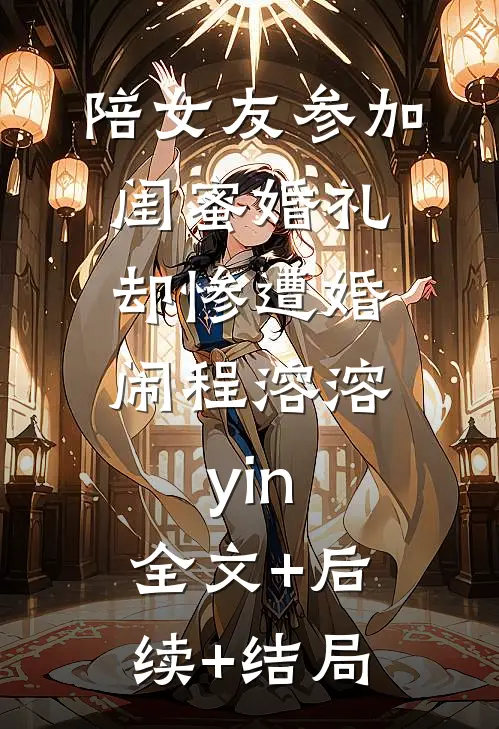 陪女友参加闺蜜婚礼，却惨遭婚闹程溶溶yin:全文+后续+结局