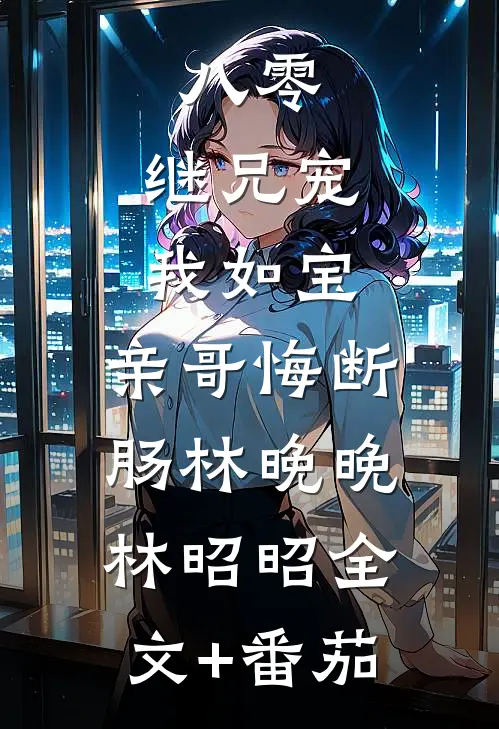 八零：继兄宠我如宝，亲哥悔断肠林晚晚林昭昭全文+番茄