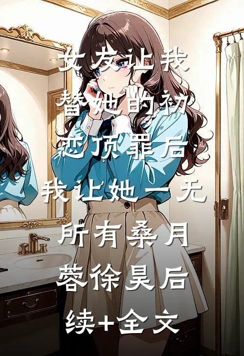 女友让我替她的初恋顶罪后，我让她一无所有桑月蓉徐昊后续+全文