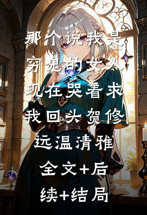那个说我是穷鬼的女人，现在哭着求我回头贺修远温清雅全文+后续+结局