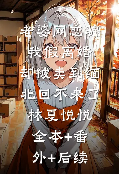 老婆网恋骗我假离婚，却被卖到缅北回不来了林夏悦悦全本+番外+后续