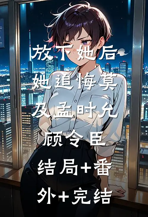 放下她后，她追悔莫及孟时允顾令臣:结局+番外+完结