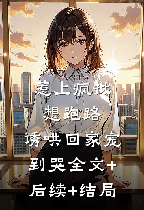 惹上疯批想跑路，诱哄回家宠到哭全文+后续+结局