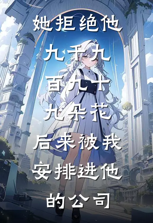 她拒绝他九千九百九十九朵花，后来被我安排进他的公司